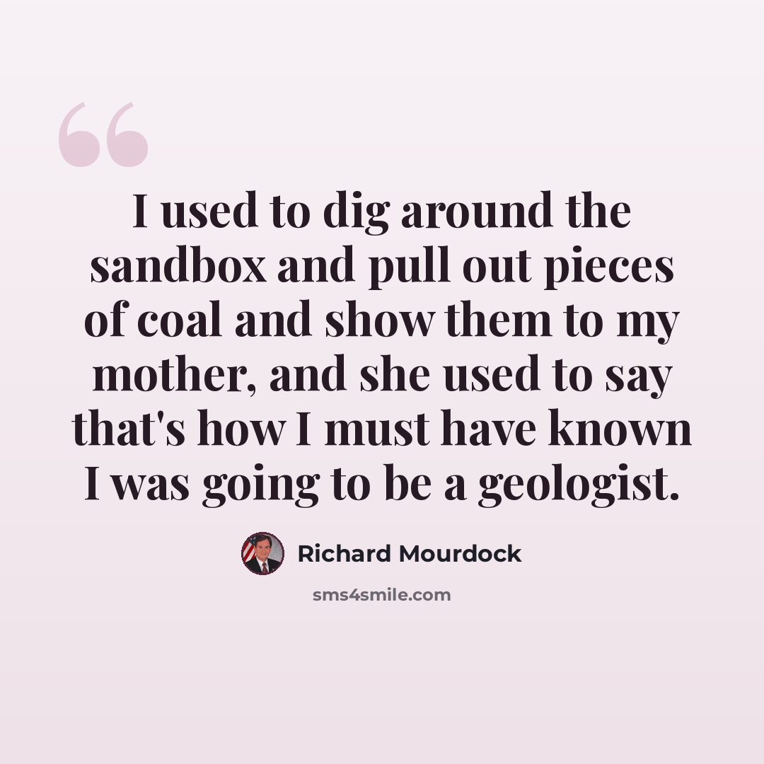 “I used to dig around the sandbox and pull out pieces of coal and show them to my mother, and she used to say that's how I must have known I was going to be a geologist.” quote by Richard Mourdock