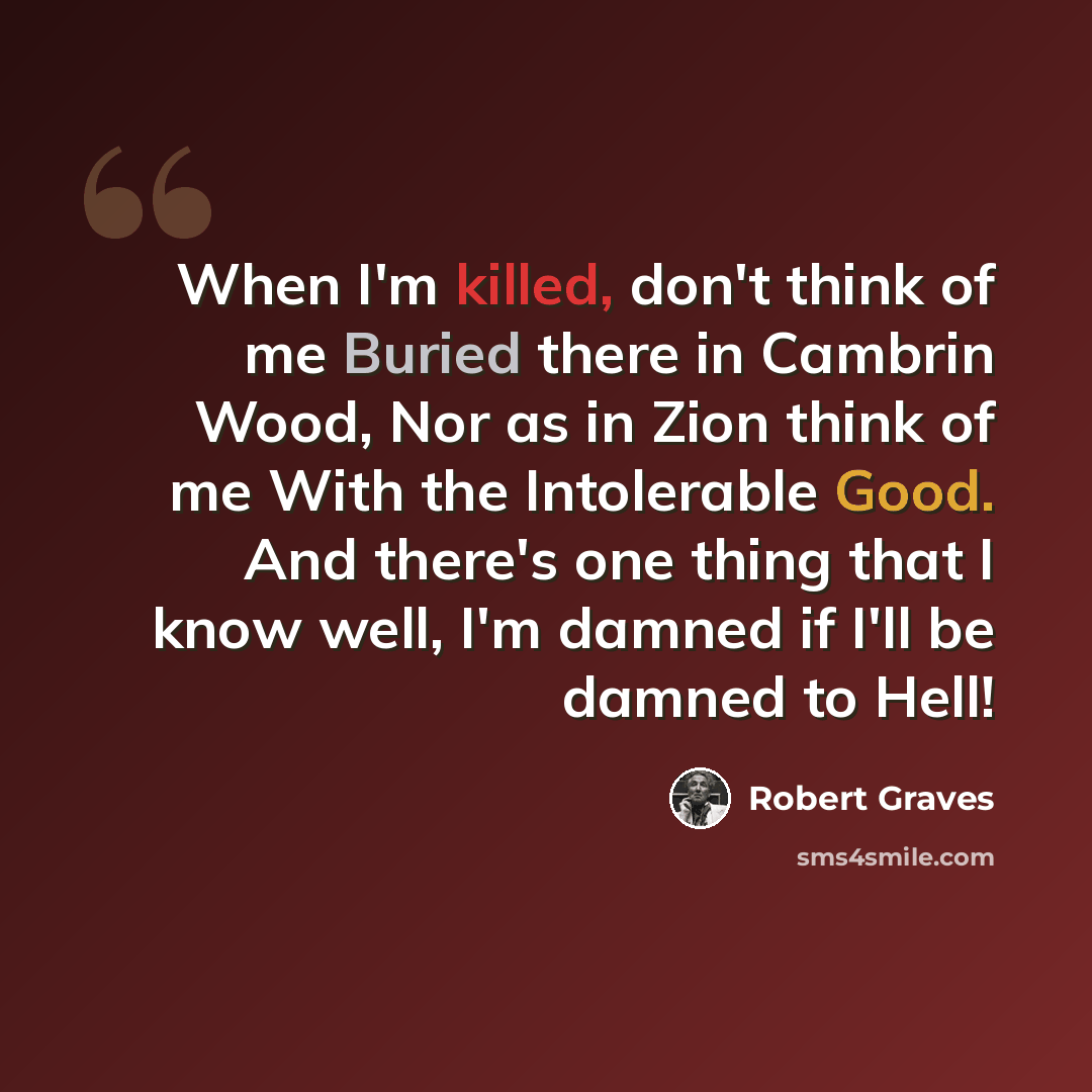 “When I'm killed, don't think of me Buried there in Cambrin Wood, Nor as in Zion think of me With the Intolerable Good. And there's one thing that I know well, I'm damned if I'll be damned to Hell!” quote by Robert Graves