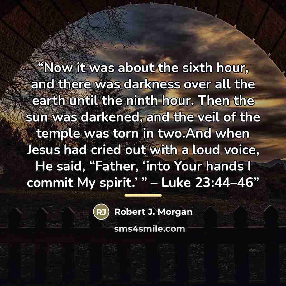 “Now it was about the sixth hour, and there was darkness over all the earth until the ninth hour. Then the sun was darkened, and the veil of the temple was torn in two.And when Jesus had cried out with a loud voice, He said, “Father, ‘into Your hands I commit My spirit.’ ” – Luke 23:44–46” quote by Robert J. Morgan