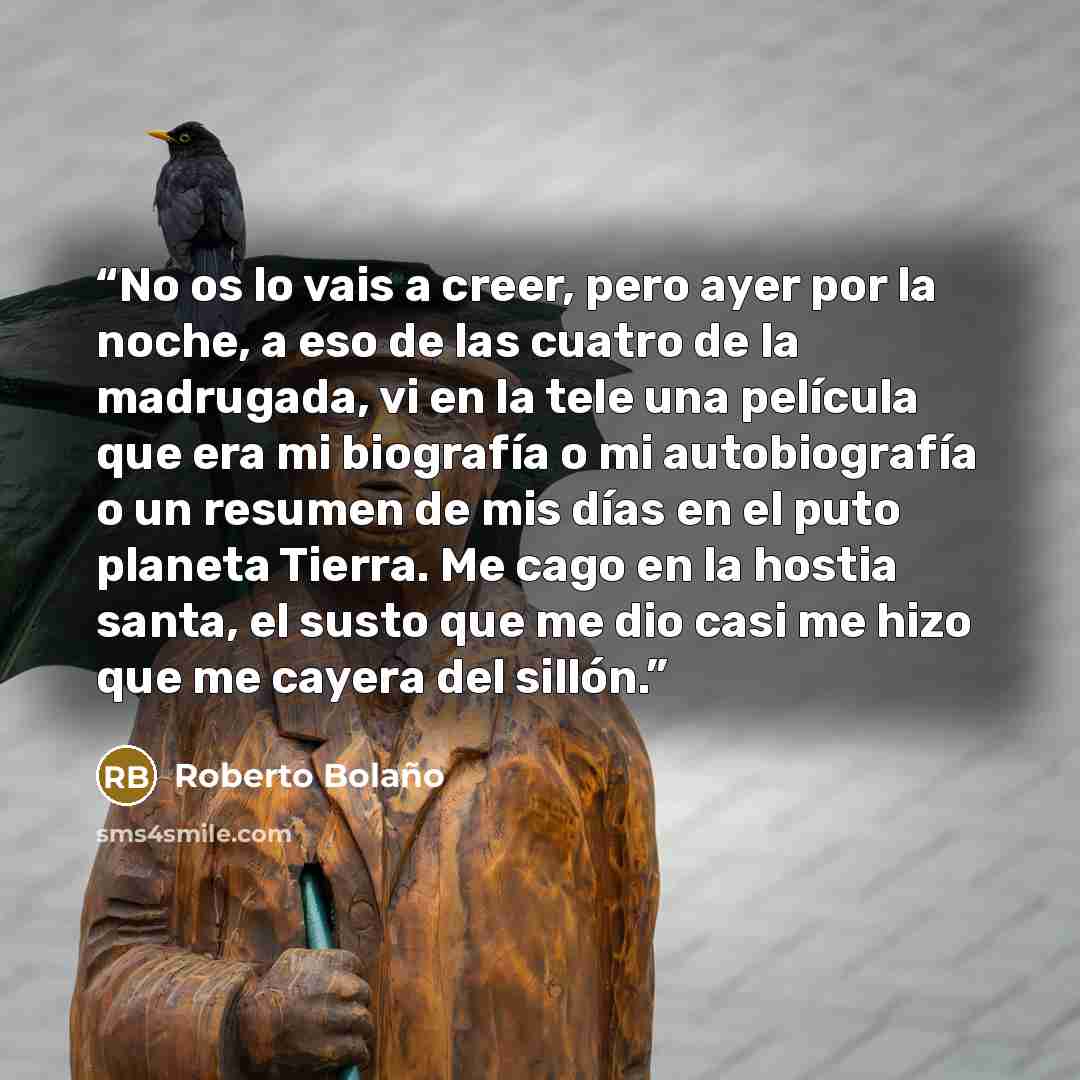 “No os lo vais a creer, pero ayer por la noche, a eso de las cuatro de la madrugada, vi en la tele una película que era mi biografía o mi autobiografía o un resumen de mis días en el puto planeta Tierra. Me cago en la hostia santa, el susto que me dio casi me hizo que me cayera del sillón.” quote by Roberto Bolaño
