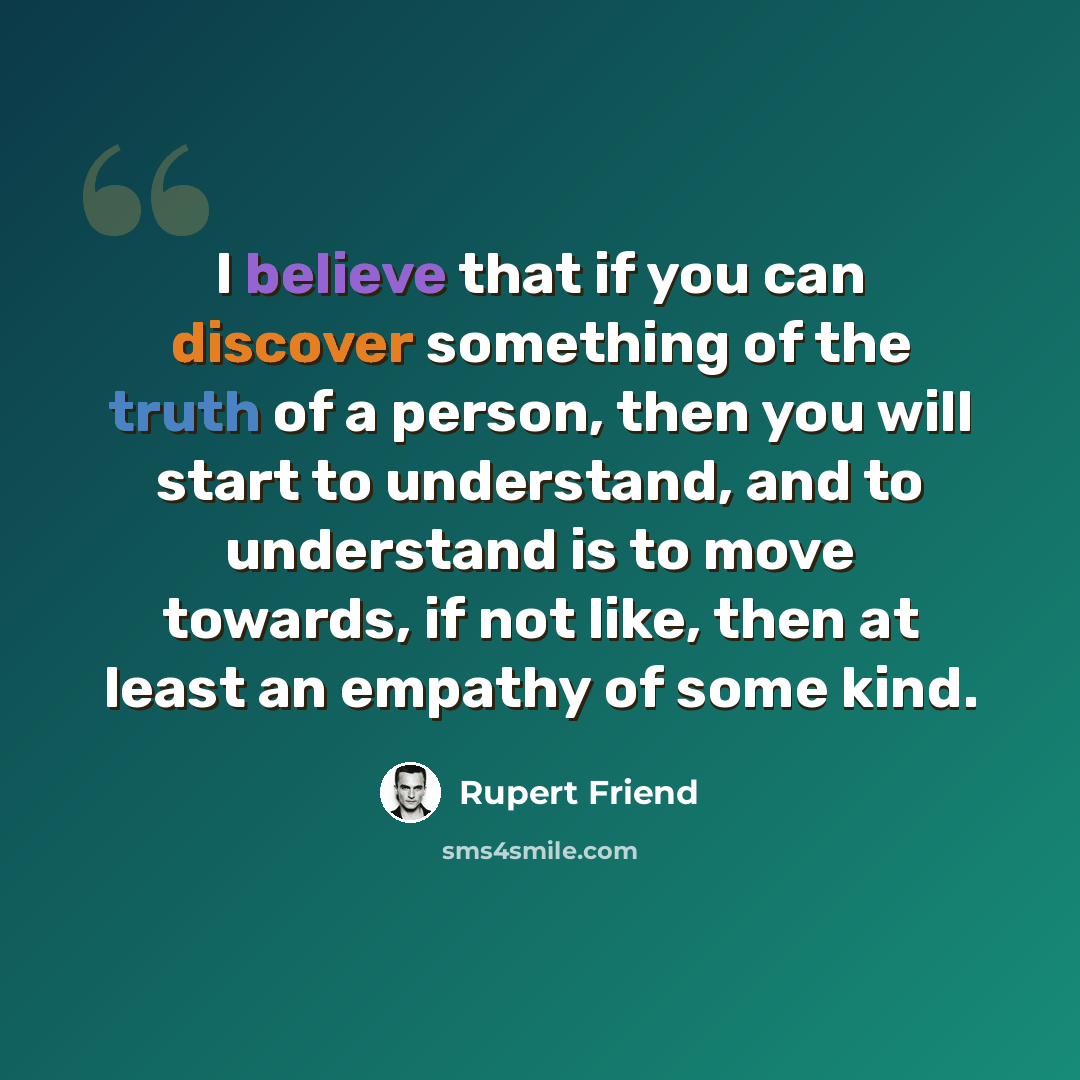 “I believe that if you can discover something of the truth of a person, then you will start to understand, and to understand is to move towards, if not like, then at least an empathy of some kind.” quote by Rupert Friend