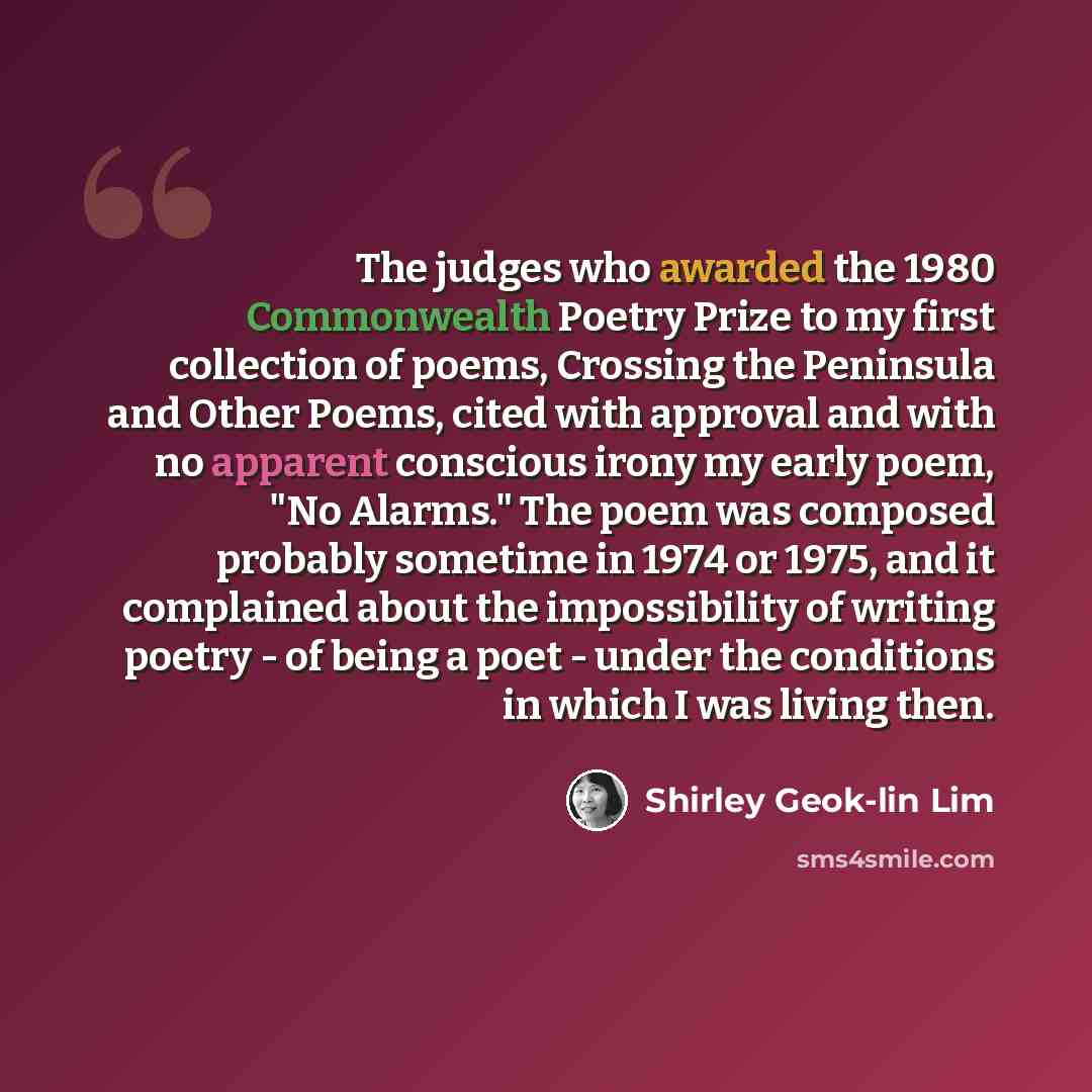 “The judges who awarded the 1980 Commonwealth Poetry Prize to my first collection of poems, Crossing the Peninsula and Other Poems, cited with approval and with no apparent conscious irony my early poem, "No Alarms." The poem was composed probably sometime in 1974 or 1975, and it complained about…” quote by Shirley Geok-lin Lim