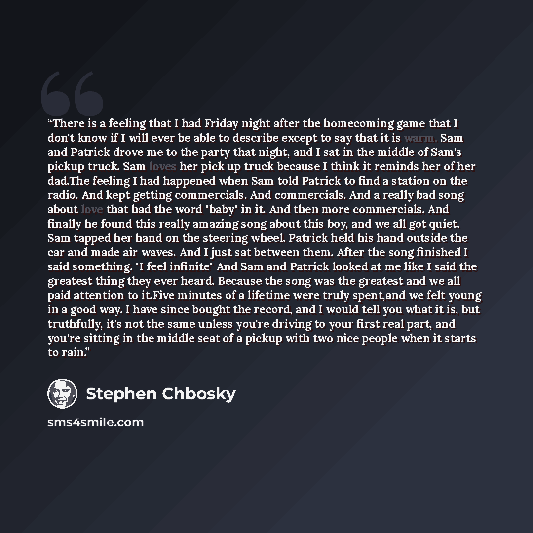 “There is a feeling that I had Friday night after the homecoming game that I don't know if I will ever be able to describe except to say that it is warm. Sam and Patrick drove me to the party that night, and I sat in the middle of Sam's pickup truck. Sam loves her pick up truck because I think it…” quote by Stephen Chbosky
