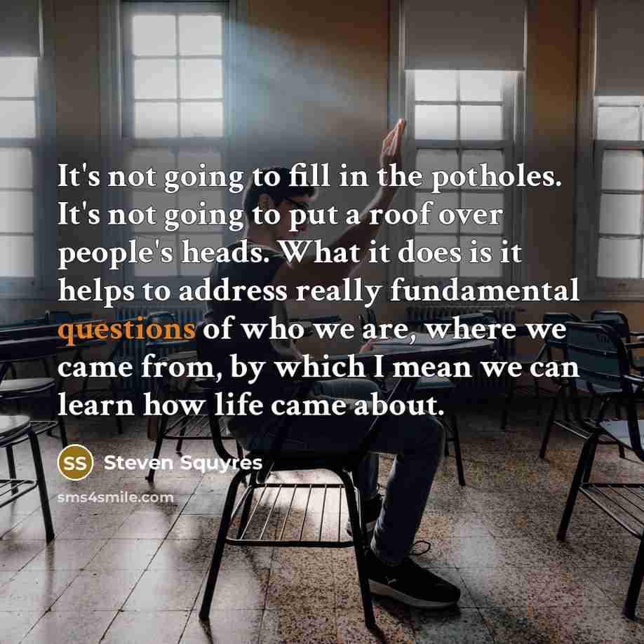 “It's not going to fill in the potholes. It's not going to put a roof over people's heads. What it does is it helps to address really fundamental questions of who we are, where we came from, by which I mean we can learn how life came about.” quote by Steven Squyres