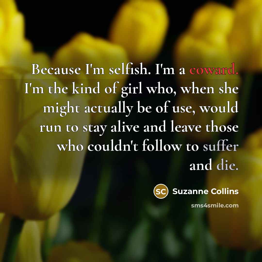 “Because I'm selfish. I'm a coward. I'm the kind of girl who, when she might actually be of use, would run to stay alive and leave those who couldn't follow to suffer and die.” quote by Suzanne Collins