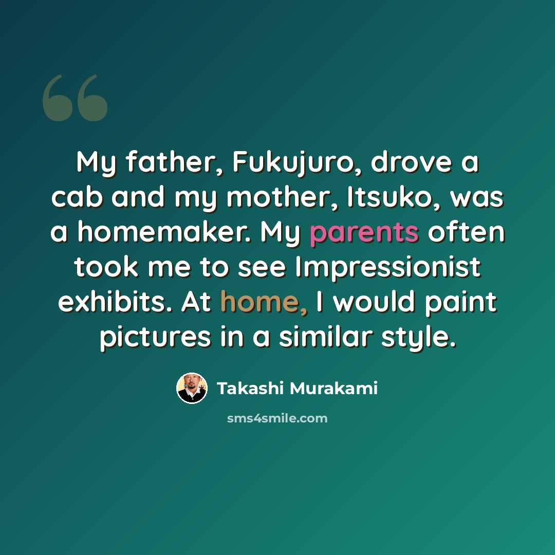 “My father, Fukujuro, drove a cab and my mother, Itsuko, was a homemaker. My parents often took me to see Impressionist exhibits. At home, I would paint pictures in a similar style.” quote by Takashi Murakami