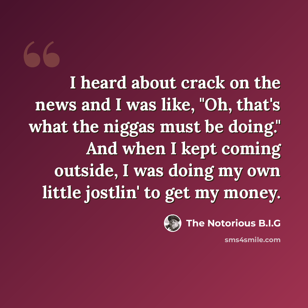“I heard about crack on the news and I was like, "Oh, that's what the niggas must be doing." And when I kept coming outside, I was doing my own little jostlin' to get my money.” quote by The Notorious B.I.G