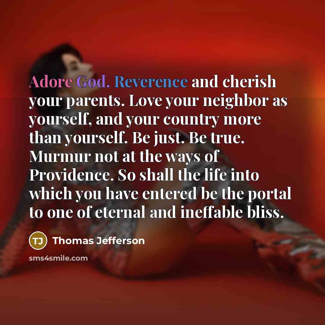 “Adore God. Reverence and cherish your parents. Love your neighbor as yourself, and your country more than yourself. Be just. Be true. Murmur not at the ways of Providence. So shall the life into which you have entered be the portal to one of eternal and ineffable bliss.” quote by Thomas Jefferson