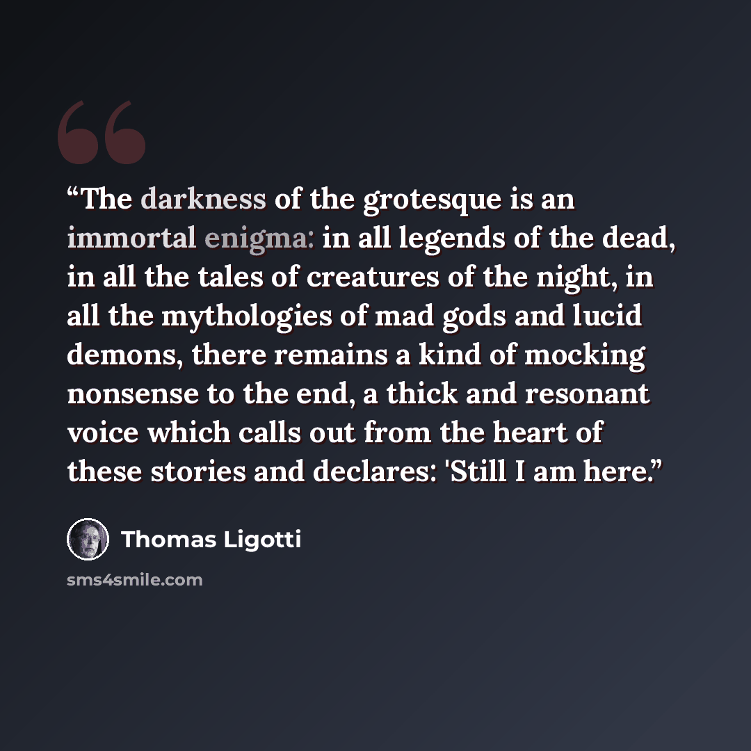 “The darkness of the grotesque is an immortal enigma: in all legends of the dead, in all the tales of creatures of the night, in all the mythologies of mad gods and lucid demons, there remains a kind of mocking nonsense to the end, a thick and resonant voice which calls out from the heart of these…” quote by Thomas Ligotti