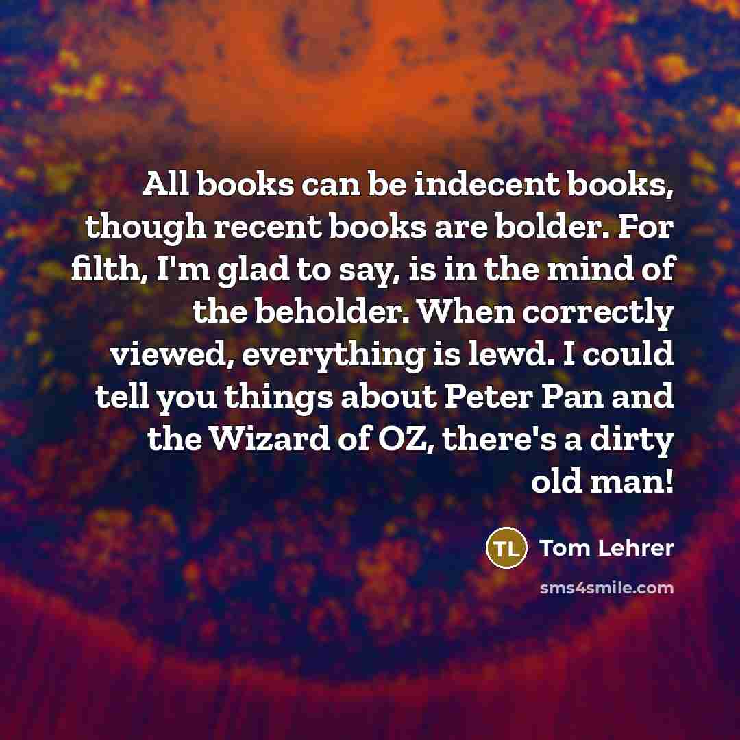 “All books can be indecent books, though recent books are bolder. For filth, I'm glad to say, is in the mind of the beholder. When correctly viewed, everything is lewd. I could tell you things about Peter Pan and the Wizard of OZ, there's a dirty old man!” quote by Tom Lehrer