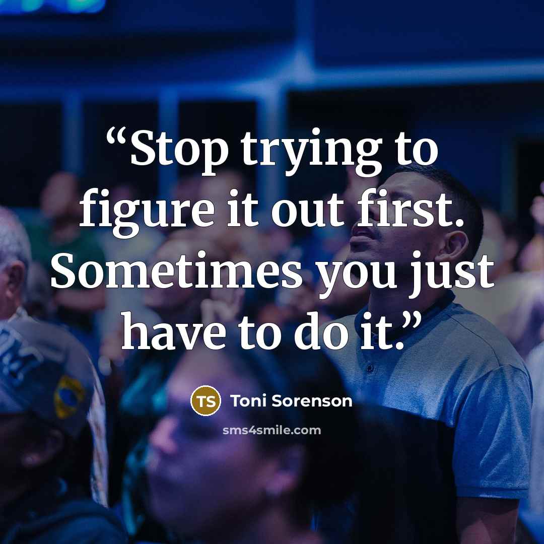 “Stop trying to figure it out first. Sometimes you just have to do it.” quote by Toni Sorenson
