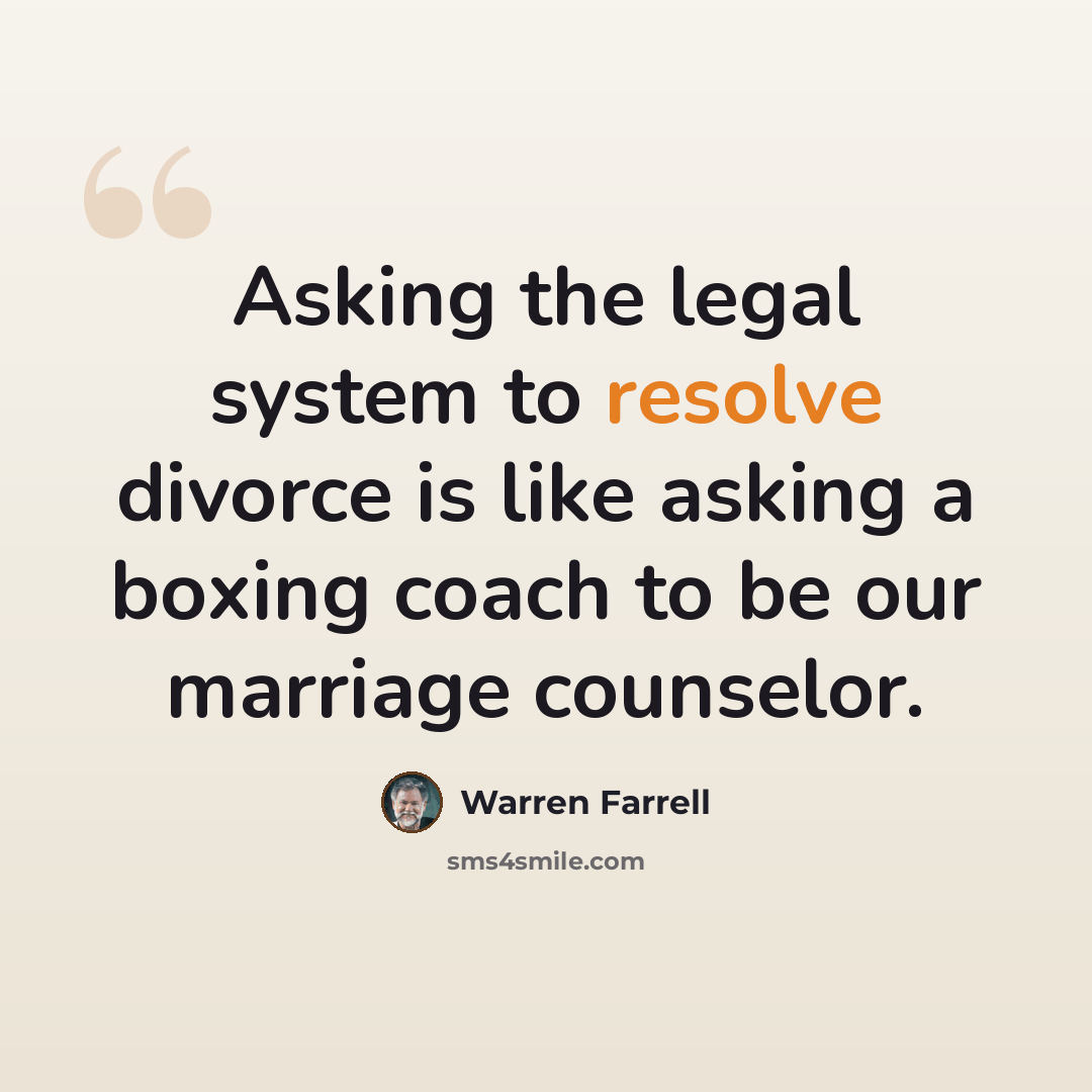 “Asking the legal system to resolve divorce is like asking a boxing coach to be our marriage counselor.” quote by Warren Farrell