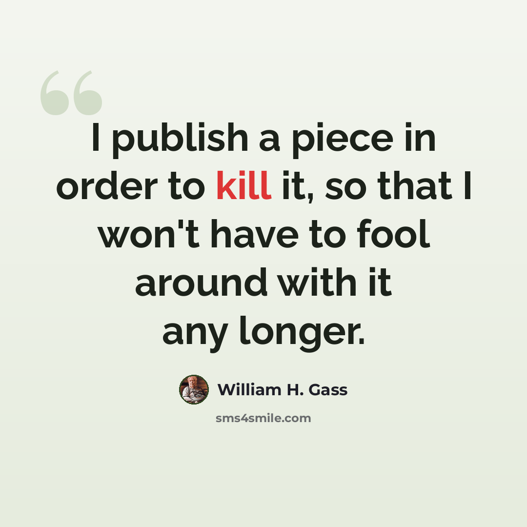 “I publish a piece in order to kill it, so that I won't have to fool around with it any longer.” quote by William H. Gass