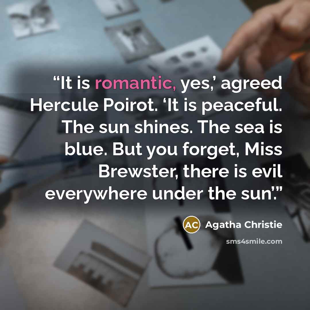 “It is romantic, yes,’ agreed Hercule Poirot. ‘It is peaceful. The sun shines. The sea is blue. But you forget, Miss Brewster, there is evil everywhere under the sun’.” quote by Agatha Christie