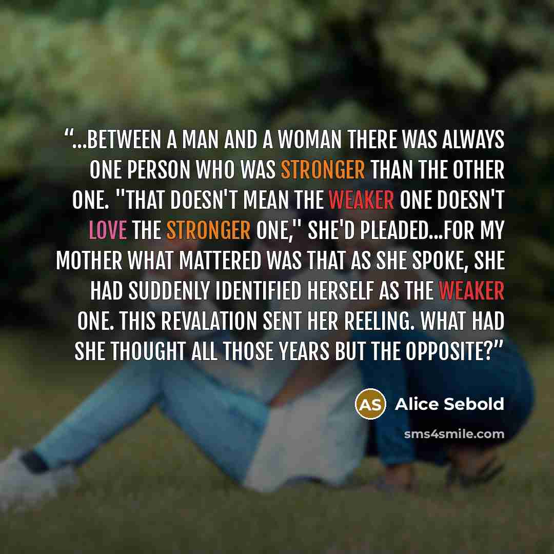 “...between a man and a woman there was always one person who was stronger than the other one. "That doesn't mean the weaker one doesn't love the stronger one," she'd pleaded...for my mother what mattered was that as she spoke, she had suddenly identified herself as the weaker one. This revalation…” quote by Alice Sebold
