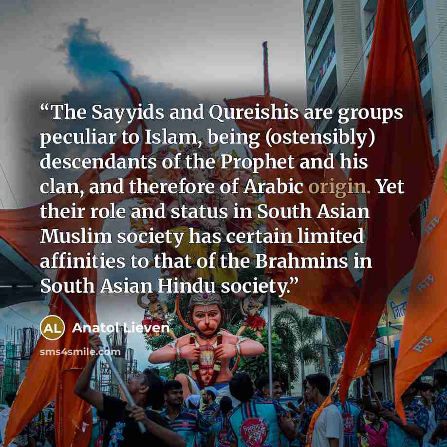 “The Sayyids and Qureishis are groups peculiar to Islam, being (ostensibly) descendants of the Prophet and his clan, and therefore of Arabic origin. Yet their role and status in South Asian Muslim society has certain limited affinities to that of the Brahmins in South Asian Hindu society.” quote by Anatol Lieven
