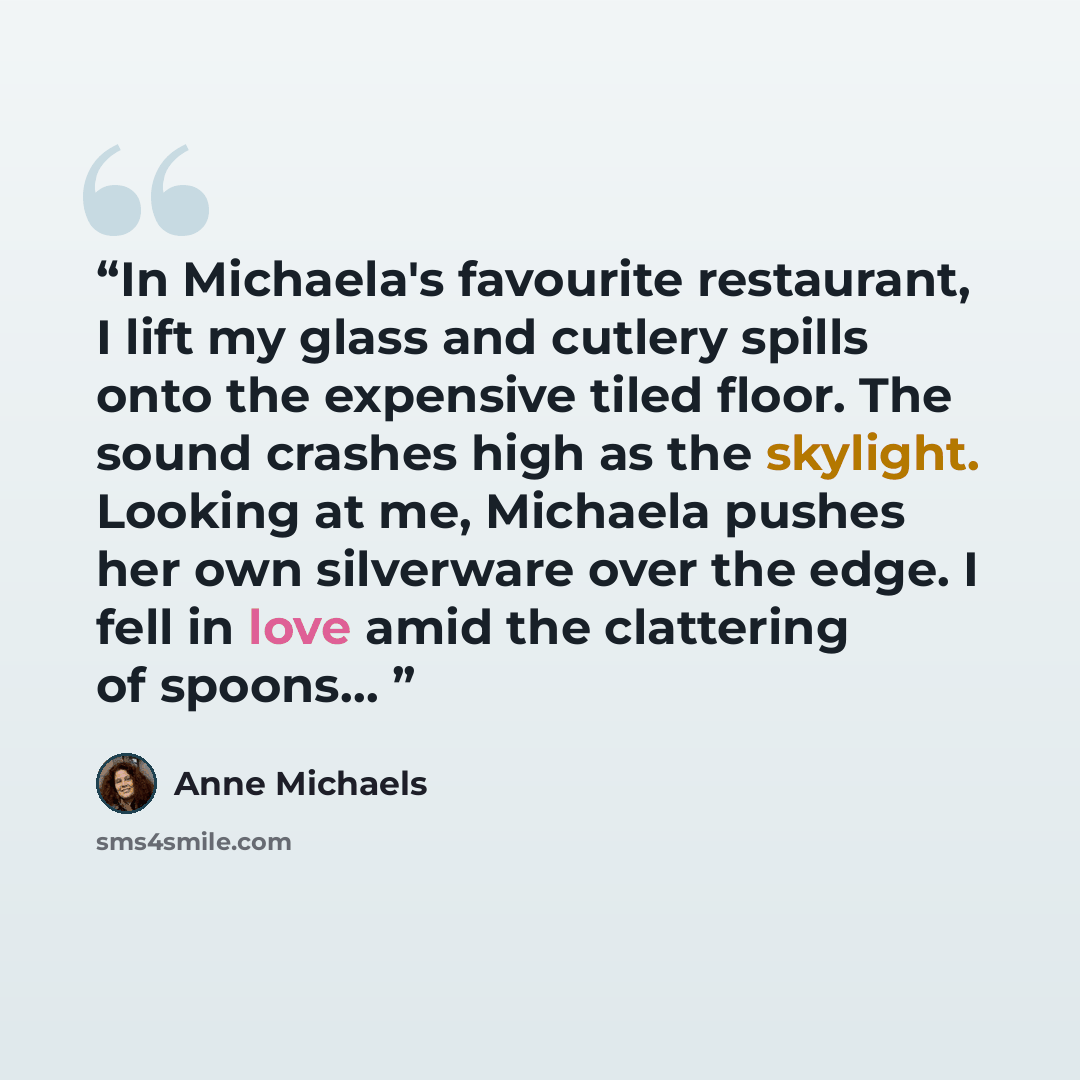 “In Michaela's favourite restaurant, I lift my glass and cutlery spills onto the expensive tiled floor. The sound crashes high as the skylight. Looking at me, Michaela pushes her own silverware over the edge. I fell in love amid the clattering of spoons…” quote by Anne Michaels