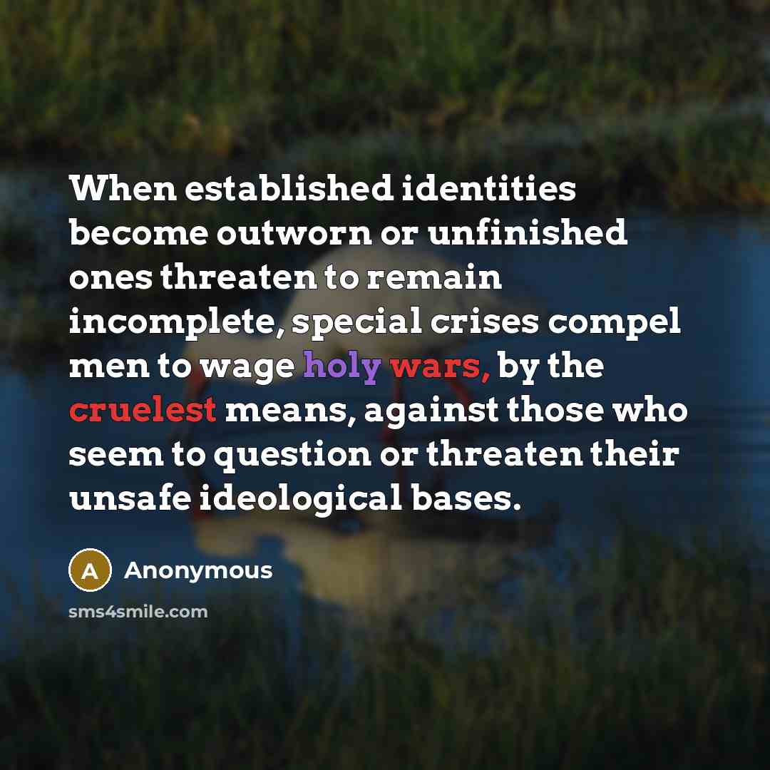 “When established identities become outworn or unfinished ones threaten to remain incomplete, special crises compel men to wage holy wars, by the cruelest means, against those who seem to question or threaten their unsafe ideological bases.” quote by Anonymous