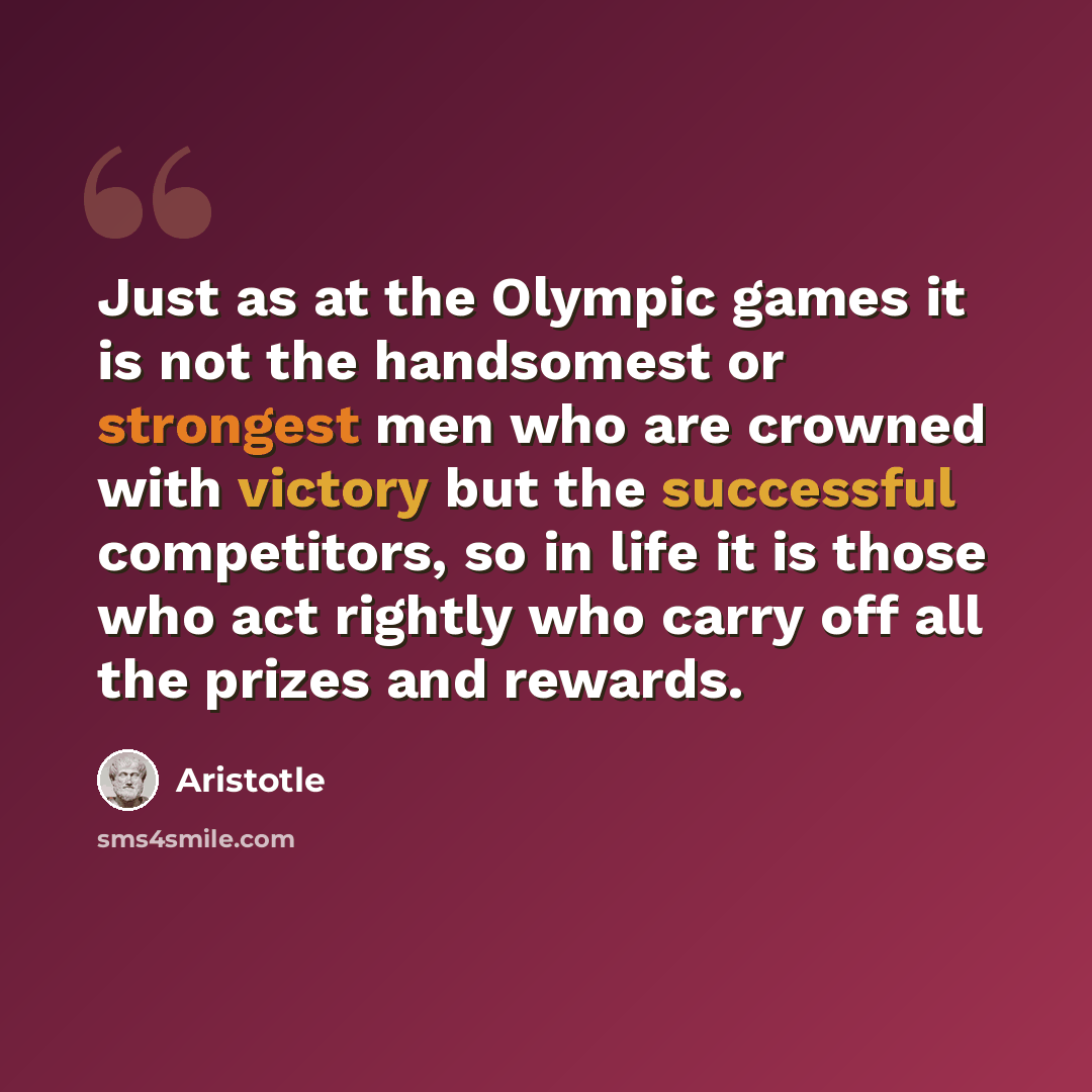 “Just as at the Olympic games it is not the handsomest or strongest men who are crowned with victory but the successful competitors, so in life it is those who act rightly who carry off all the prizes and rewards.” quote by Aristotle