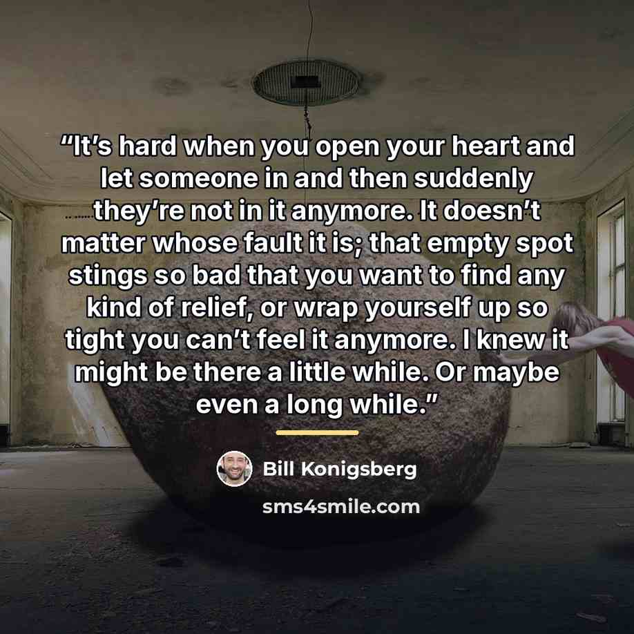 “It’s hard when you open your heart and let someone in and then suddenly they’re not in it anymore. It doesn’t matter whose fault it is; that empty spot stings so bad that you want to find any kind of relief, or wrap yourself up so tight you can’t feel it anymore. I knew it might be there a little…” quote by Bill Konigsberg