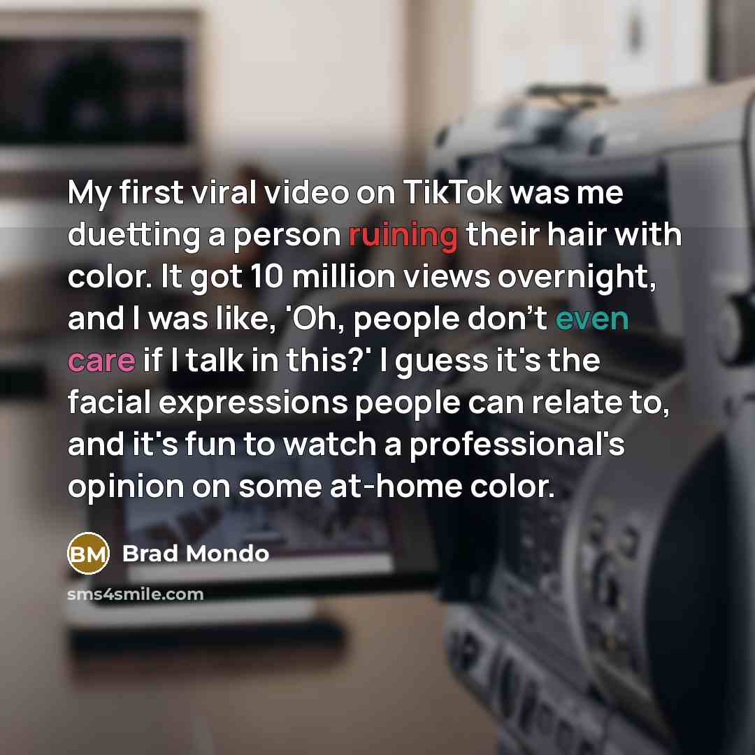 “My first viral video on TikTok was me duetting a person ruining their hair with color. It got 10 million views overnight, and I was like, 'Oh, people don't even care if I talk in this?' I guess it's the facial expressions people can relate to, and it's fun to watch a professional's opinion on some…” quote by Brad Mondo