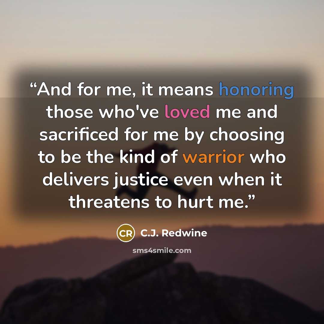 “And for me, it means honoring those who've loved me and sacrificed for me by choosing to be the kind of warrior who delivers justice even when it threatens to hurt me.” quote by C.J. Redwine