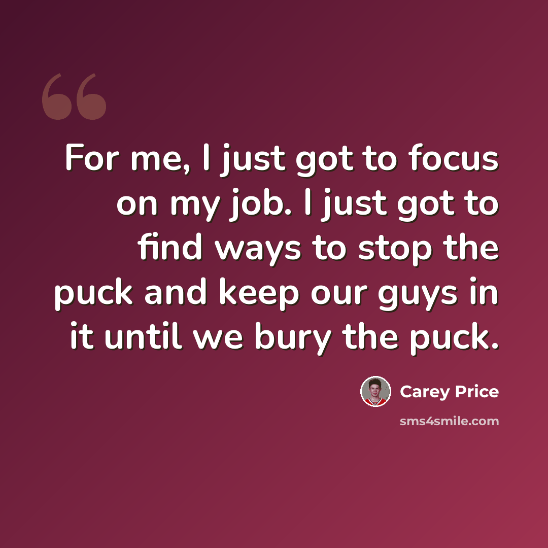 “For me, I just got to focus on my job. I just got to find ways to stop the puck and keep our guys in it until we bury the puck.” quote by Carey Price