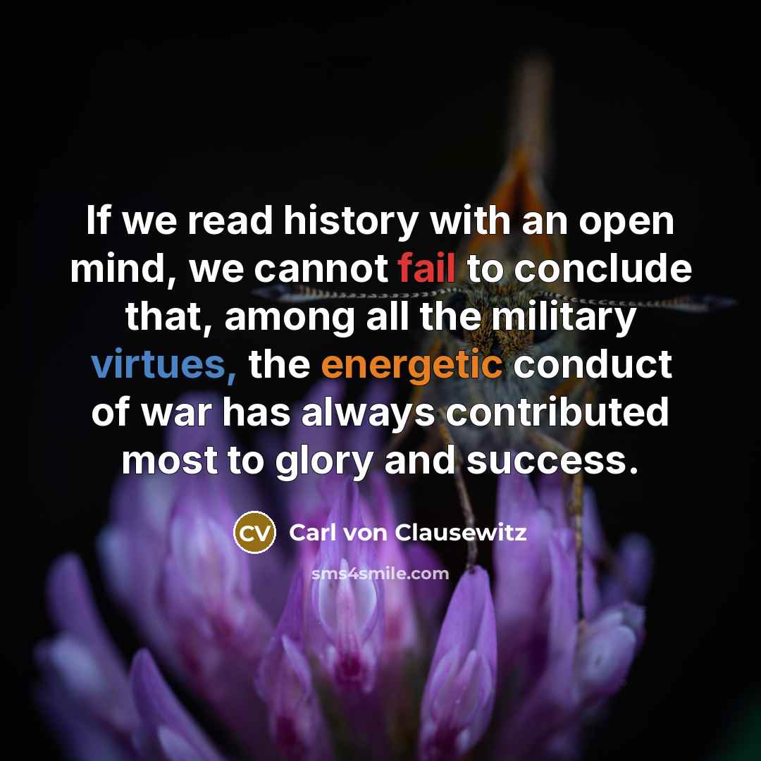 “If we read history with an open mind, we cannot fail to conclude that, among all the military virtues, the energetic conduct of war has always contributed most to glory and success.” quote by Carl von Clausewitz