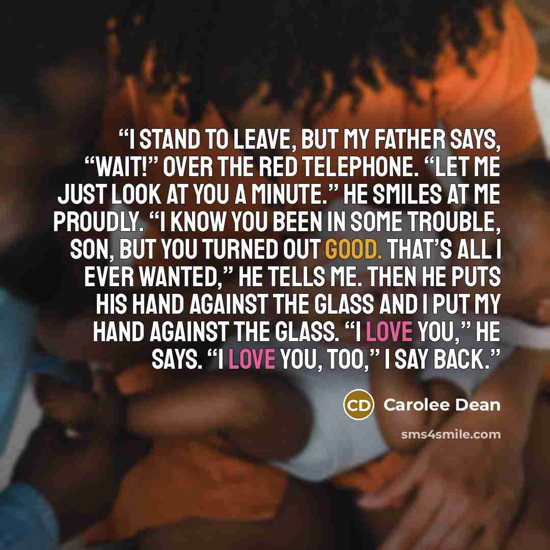 “I stand to leave, but my father says, “Wait!” over the red telephone. “Let me just look at you a minute.” He smiles at me proudly. “I know you been in some trouble, son, but you turned out good. That’s all I ever wanted,” he tells me. Then he puts his hand against the glass and I put my hand…” quote by Carolee Dean