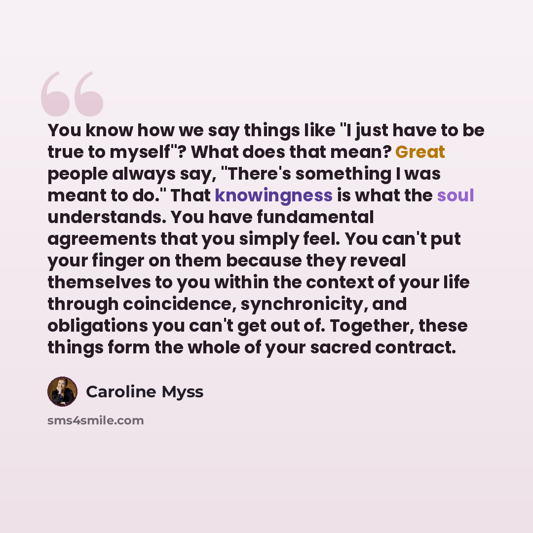 “You know how we say things like "I just have to be true to myself"? What does that mean? Great people always say, "There's something I was meant to do." That knowingness is what the soul understands. You have fundamental agreements that you simply feel. You can't put your finger on them because…” quote by Caroline Myss