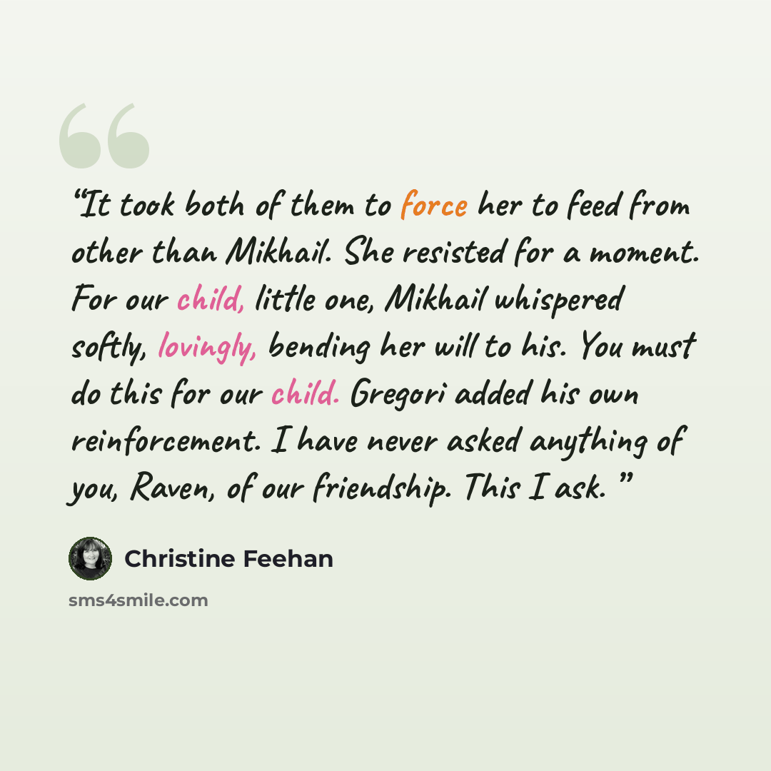 “It took both of them to force her to feed from other than Mikhail. She resisted for a moment. For our child, little one, Mikhail whispered softly, lovingly, bending her will to his. You must do this for our child. Gregori added his own reinforcement. I have never asked anything of you, Raven, of…” quote by Christine Feehan