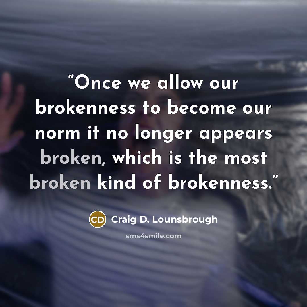 “Once we allow our brokenness to become our norm it no longer appears broken, which is the most broken kind of brokenness.” quote by Craig D. Lounsbrough