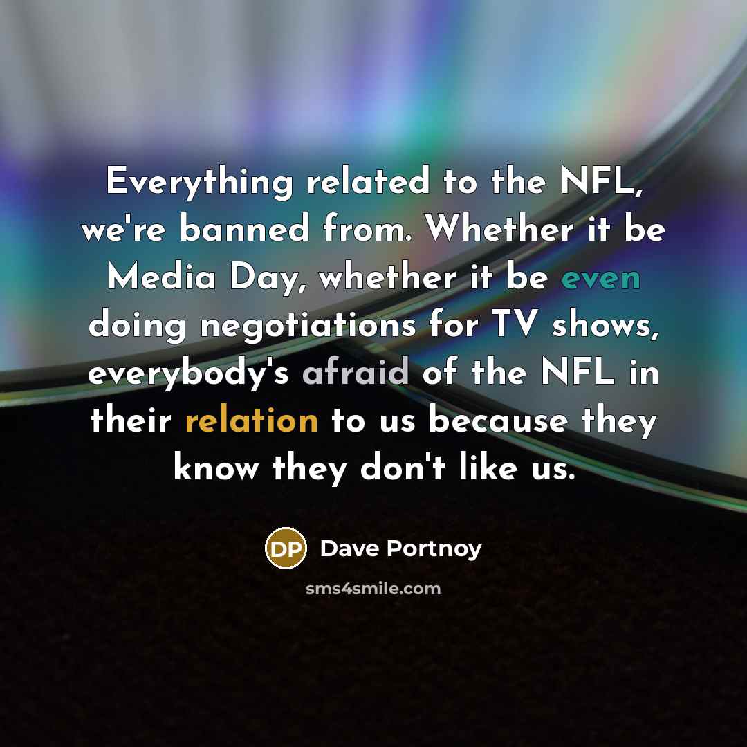 “Everything related to the NFL, we're banned from. Whether it be Media Day, whether it be even doing negotiations for TV shows, everybody's afraid of the NFL in their relation to us because they know they don't like us.” quote by Dave Portnoy