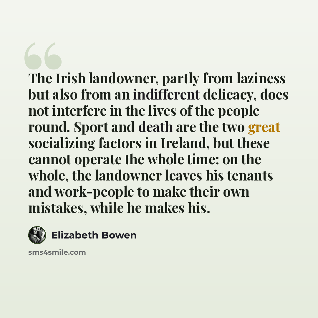 “The Irish landowner, partly from laziness but also from an indifferent delicacy, does not interfere in the lives of the people round. Sport and death are the two great socializing factors in Ireland, but these cannot operate the whole time: on the whole, the landowner leaves his tenants and…” quote by Elizabeth Bowen