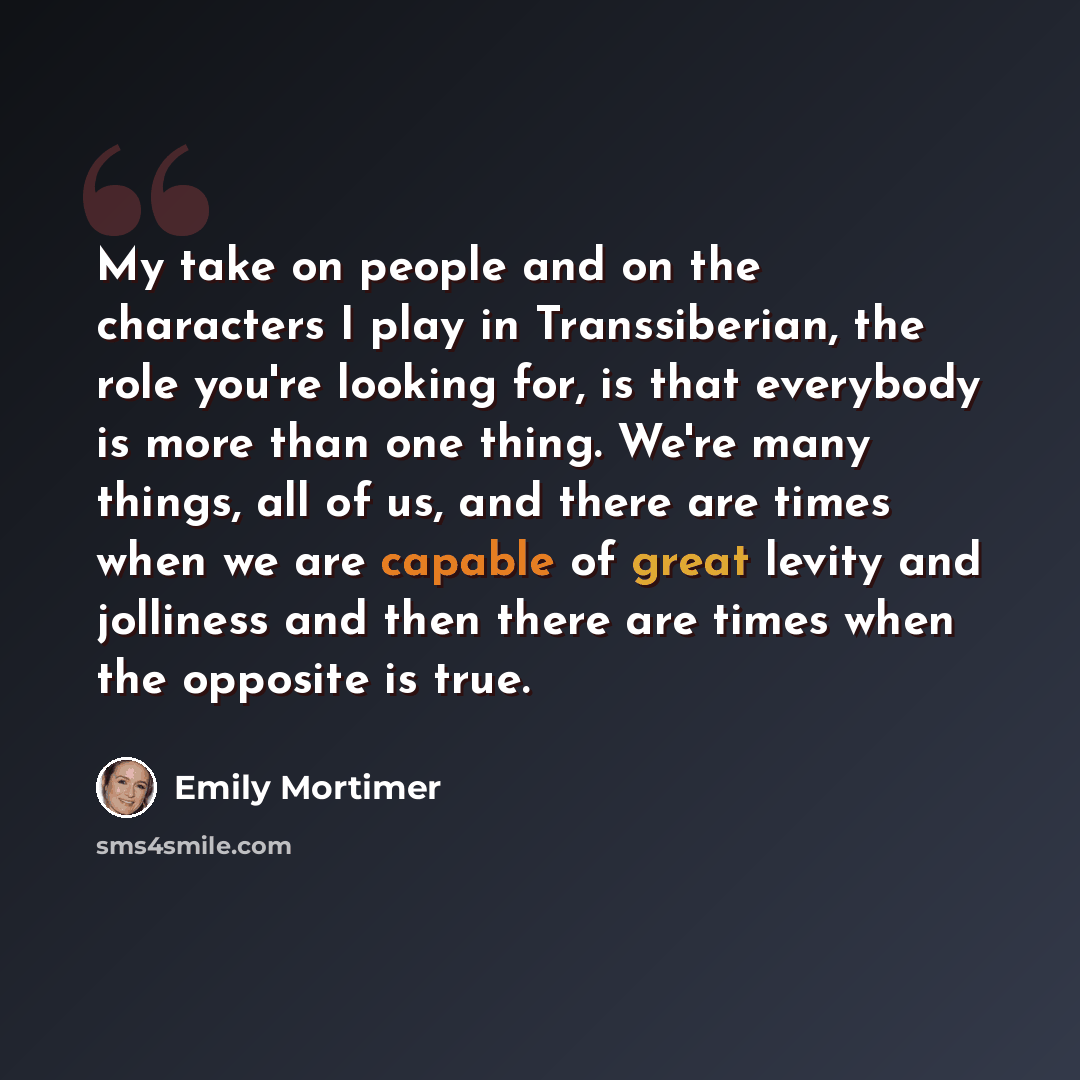 “My take on people and on the characters I play in Transsiberian, the role you're looking for, is that everybody is more than one thing. We're many things, all of us, and there are times when we are capable of great levity and jolliness and then there are times when the opposite is true.” quote by Emily Mortimer