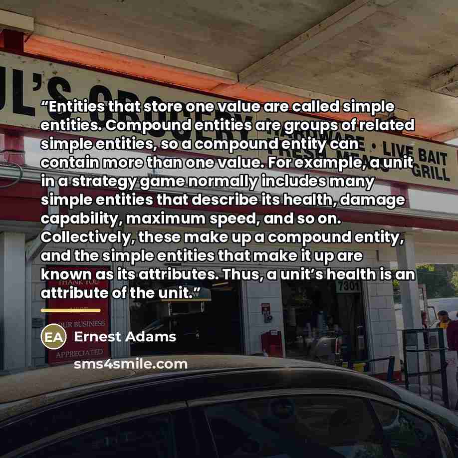 “Entities that store one value are called simple entities. Compound entities are groups of related simple entities, so a compound entity can contain more than one value. For example, a unit in a strategy game normally includes many simple entities that describe its health, damage capability…” quote by Ernest Adams
