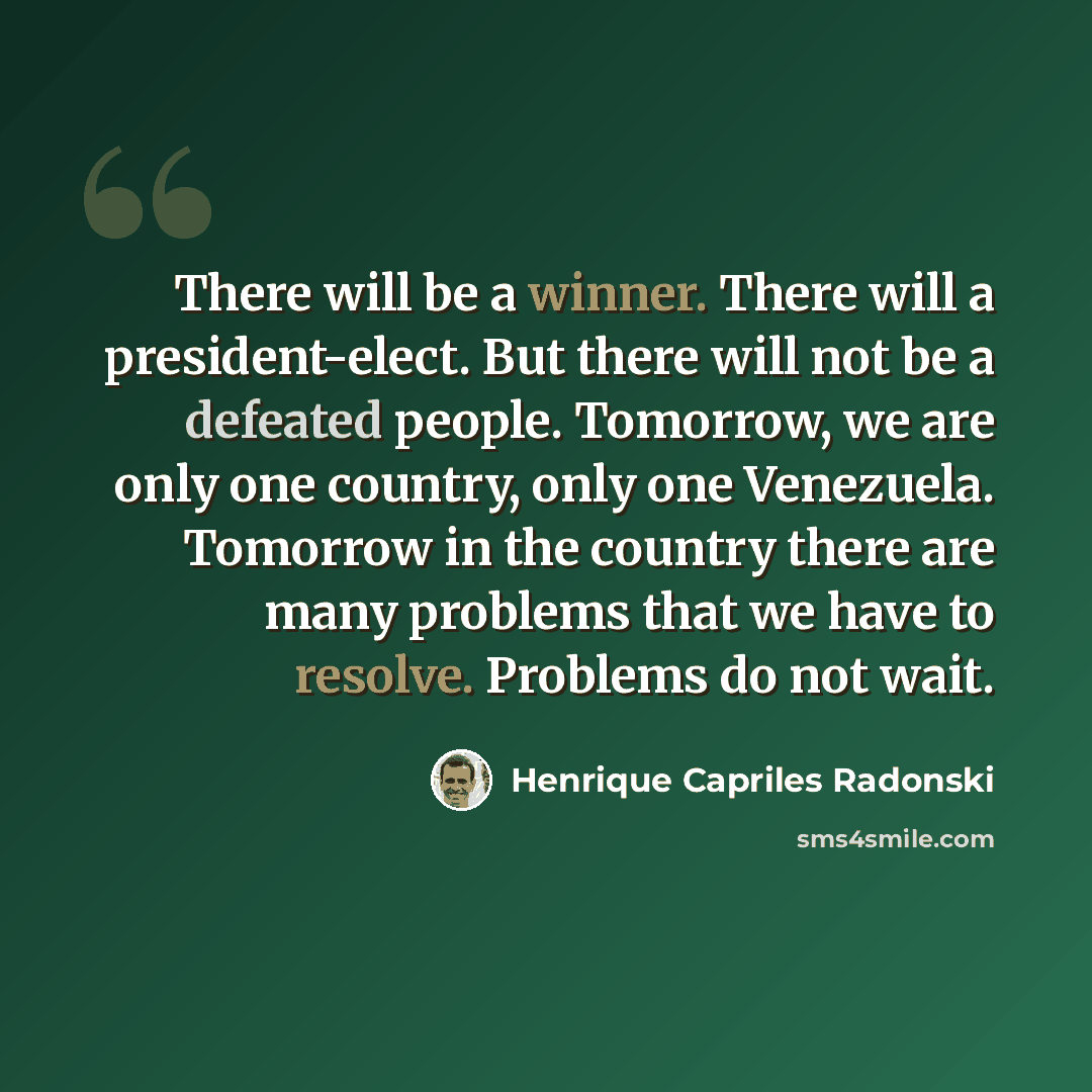 “There will be a winner. There will a president-elect. But there will not be a defeated people. Tomorrow, we are only one country, only one Venezuela. Tomorrow in the country there are many problems that we have to resolve. Problems do not wait.” quote by Henrique Capriles Radonski