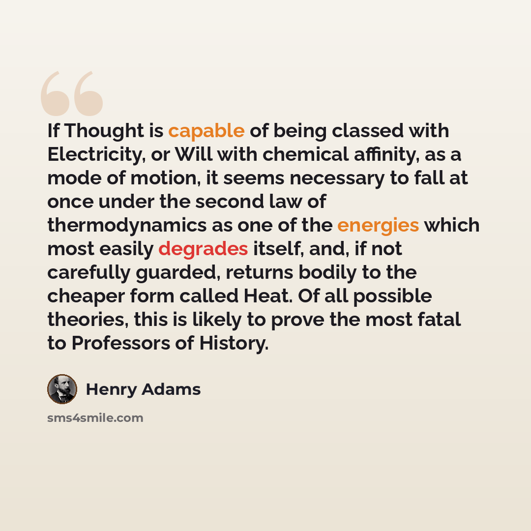 “If Thought is capable of being classed with Electricity, or Will with chemical affinity, as a mode of motion, it seems necessary to fall at once under the second law of thermodynamics as one of the energies which most easily degrades itself, and, if not carefully guarded, returns bodily to the…” quote by Henry Adams