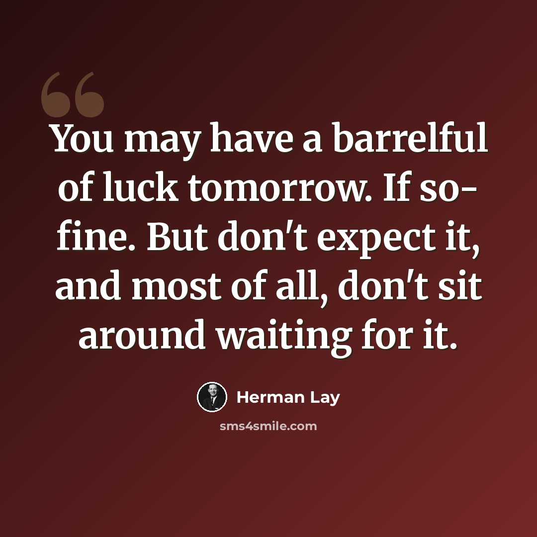 “You may have a barrelful of luck tomorrow. If so- fine. But don't expect it, and most of all, don't sit around waiting for it.” quote by Herman Lay