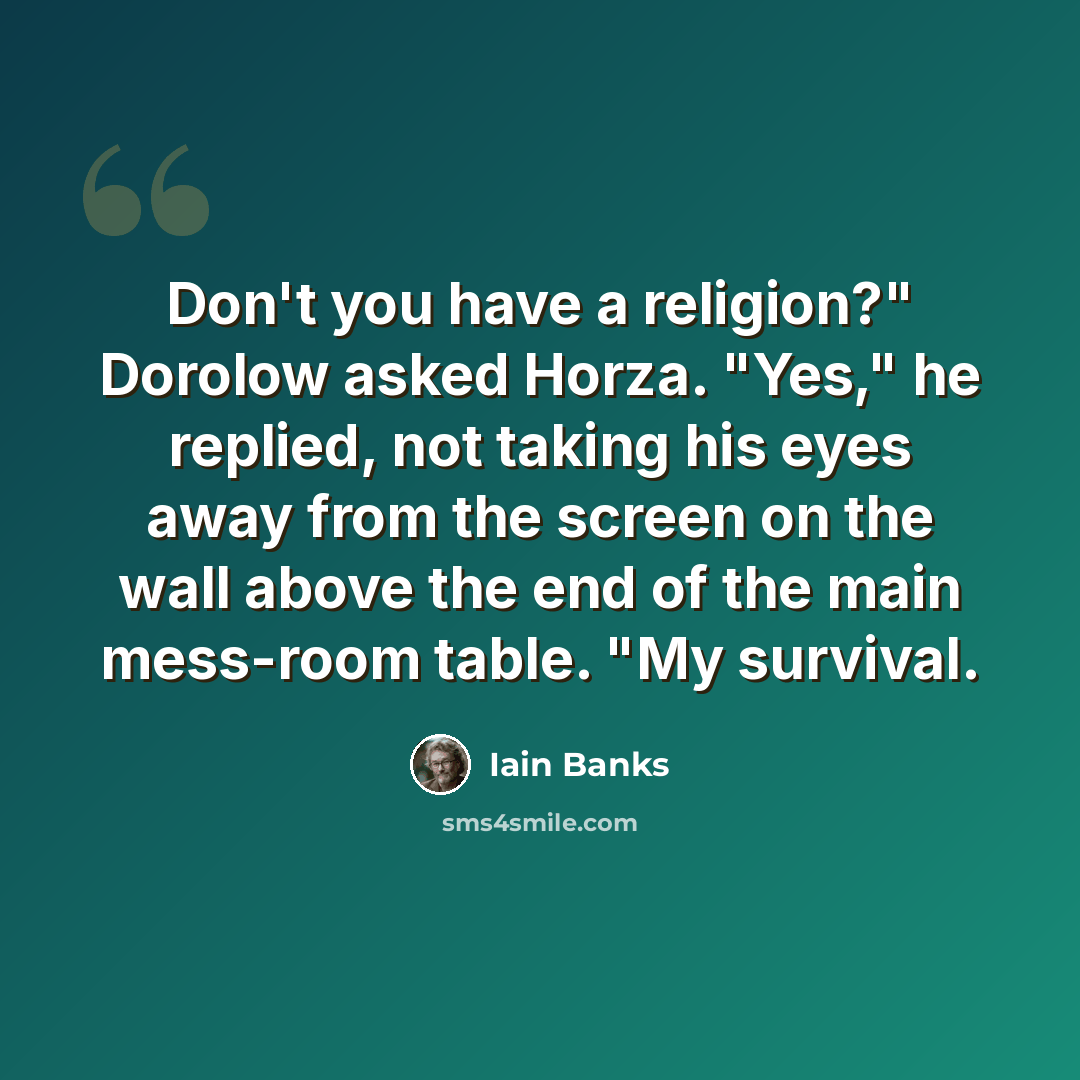 “Don't you have a religion?" Dorolow asked Horza. "Yes," he replied, not taking his eyes away from the screen on the wall above the end of the main mess-room table. "My survival.” quote by Iain Banks