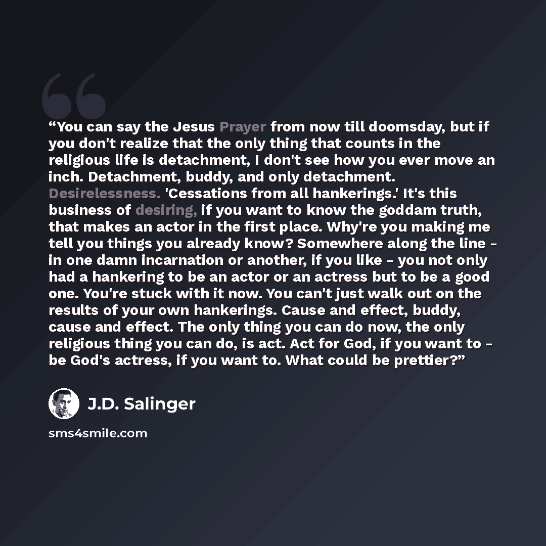 “You can say the Jesus Prayer from now till doomsday, but if you don't realize that the only thing that counts in the religious life is detachment, I don't see how you ever move an inch. Detachment, buddy, and only detachment. Desirelessness. 'Cessations from all hankerings.' It's this business of…” quote by J.D. Salinger