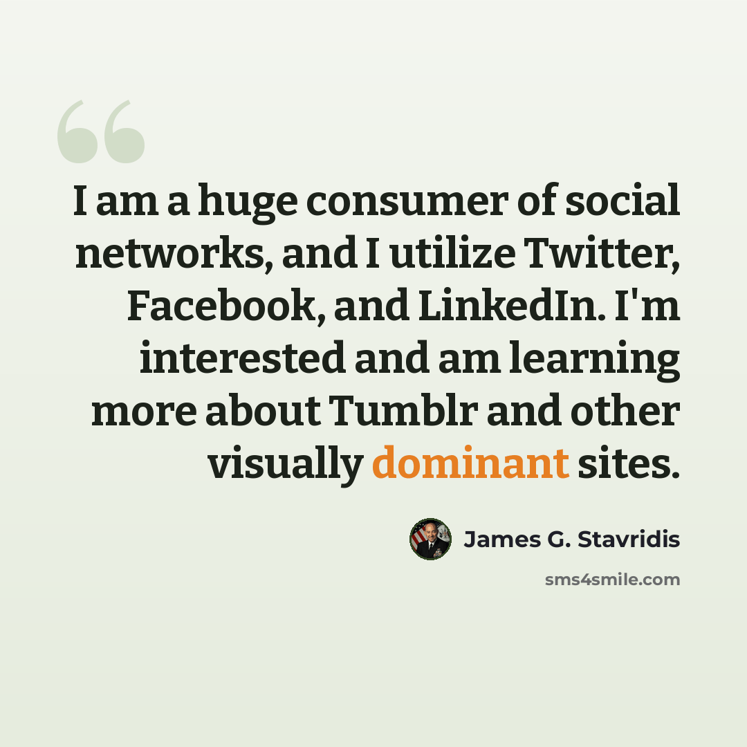 “I am a huge consumer of social networks, and I utilize Twitter, Facebook, and LinkedIn. I'm interested and am learning more about Tumblr and other visually dominant sites.” quote by James G. Stavridis
