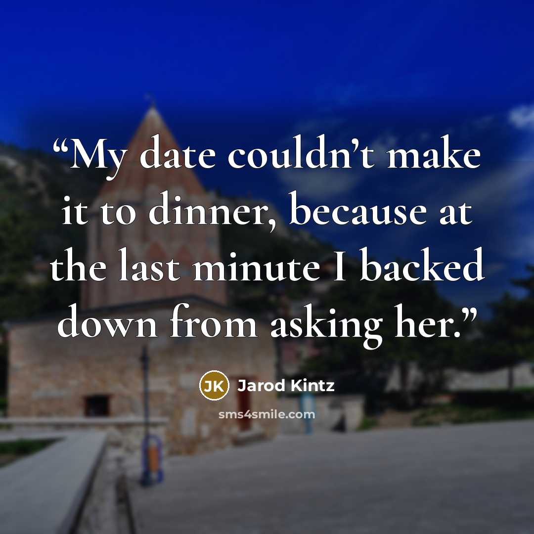 “My date couldn’t make it to dinner, because at the last minute I backed down from asking her.” quote by Jarod Kintz