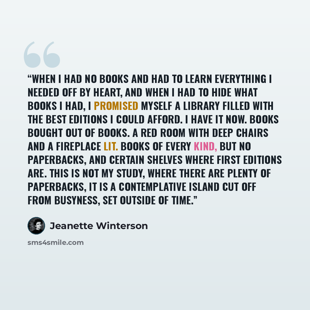 “When I had no books and had to learn everything I needed off by heart, and when I had to hide what books I had, I promised myself a library filled with the best editions I could afford. I have it now. Books bought out of books. A red room with deep chairs and a fireplace lit. Books of every kind…” quote by Jeanette Winterson