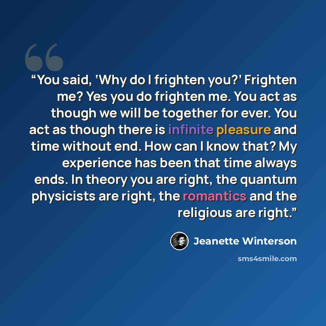 “You said, ‘Why do I frighten you?’ Frighten me? Yes you do frighten me. You act as though we will be together for ever. You act as though there is infinite pleasure and time without end. How can I know that? My experience has been that time always ends. In theory you are right, the quantum…” quote by Jeanette Winterson