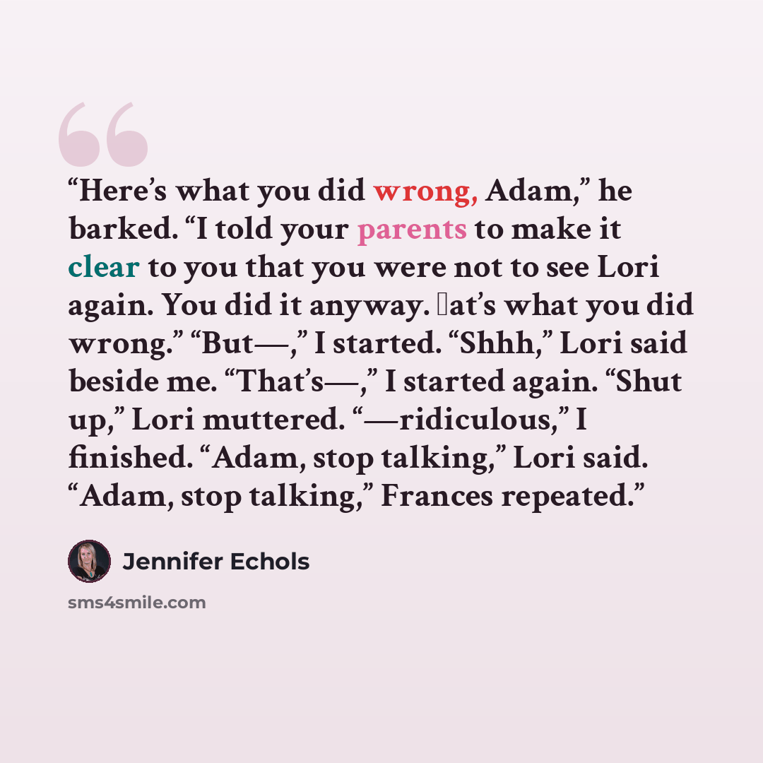 “Here’s what you did wrong, Adam,” he barked. “I told your parents to make it clear to you that you were not to see Lori again. You did it anyway. at’s what you did wrong.” “But—,” I started. “Shhh,” Lori said beside me. “That’s—,” I started again. “Shut up,” Lori muttered. “—ridiculous,” I…” quote by Jennifer Echols