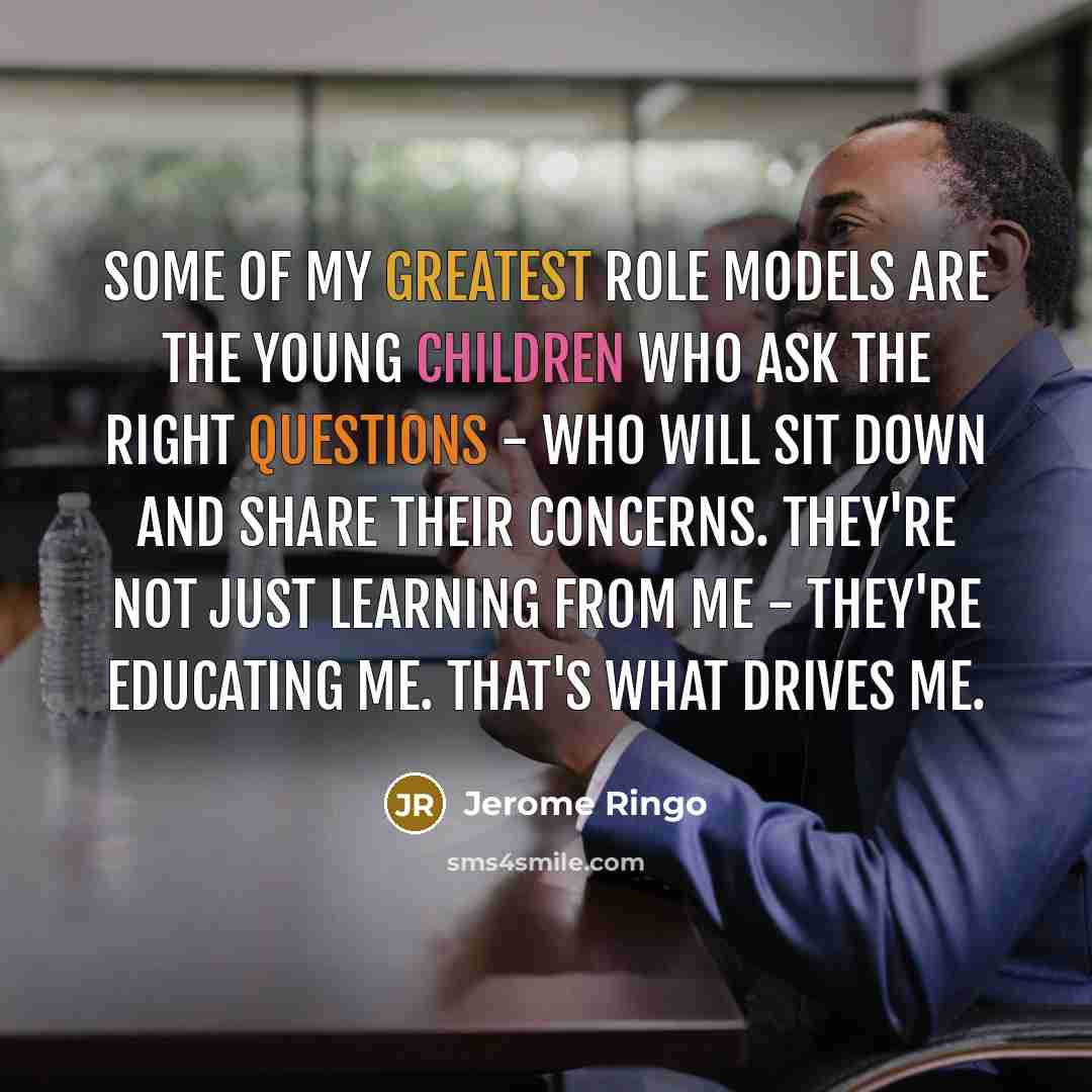 “Some of my greatest role models are the young children who ask the right questions - who will sit down and share their concerns. They're not just learning from me - they're educating me. That's what drives me.” quote by Jerome Ringo