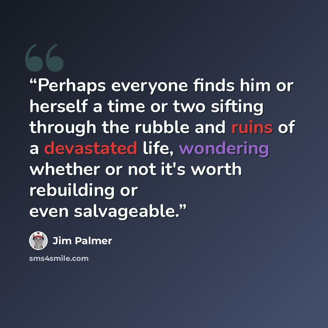 “Perhaps everyone finds him or herself a time or two sifting through the rubble and ruins of a devastated life, wondering whether or not it's worth rebuilding or even salvageable.” quote by Jim Palmer