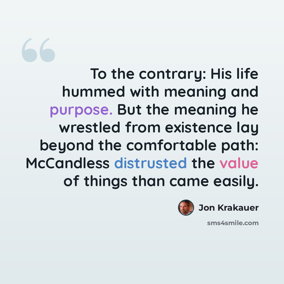 “To the contrary: His life hummed with meaning and purpose. But the meaning he wrestled from existence lay beyond the comfortable path: McCandless distrusted the value of things than came easily.” quote by Jon Krakauer