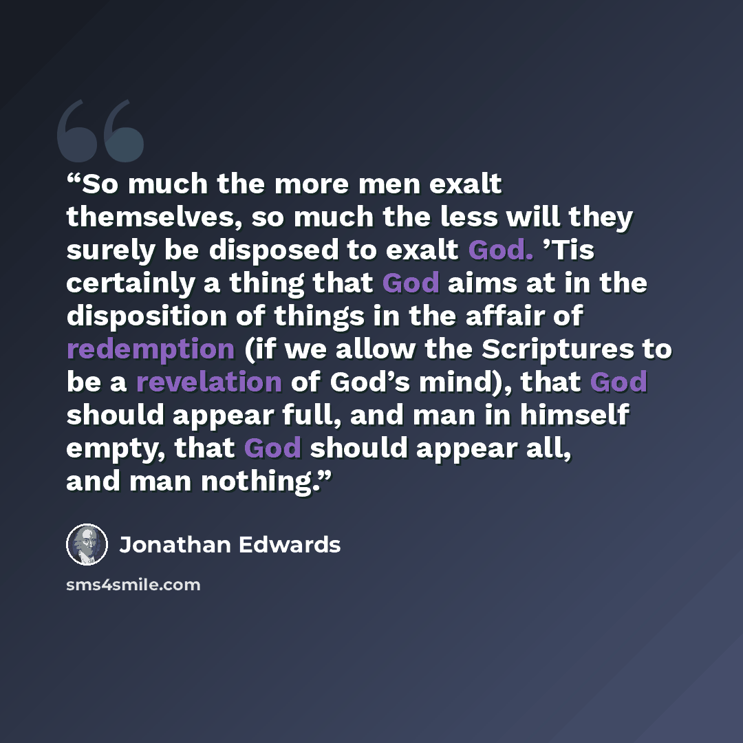 “So much the more men exalt themselves, so much the less will they surely be disposed to exalt God. ’Tis certainly a thing that God aims at in the disposition of things in the affair of redemption (if we allow the Scriptures to be a revelation of God’s mind), that God should appear full, and man in…” quote by Jonathan Edwards